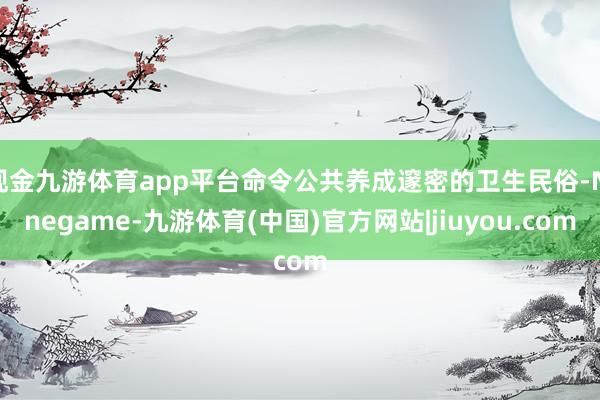 现金九游体育app平台命令公共养成邃密的卫生民俗-Ninegame-九游体育(中国)官方网站|jiuyou.com