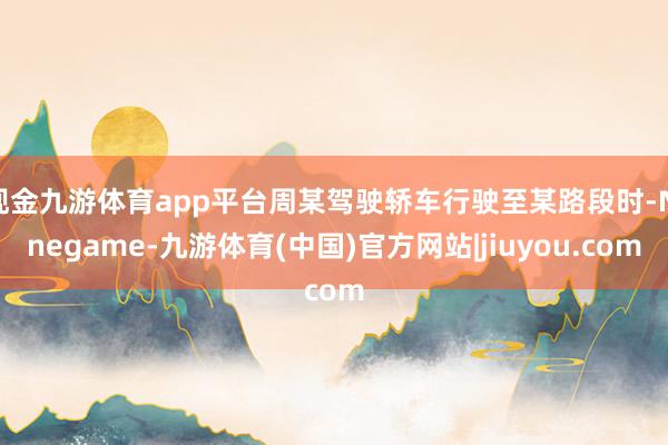 现金九游体育app平台周某驾驶轿车行驶至某路段时-Ninegame-九游体育(中国)官方网站|jiuyou.com